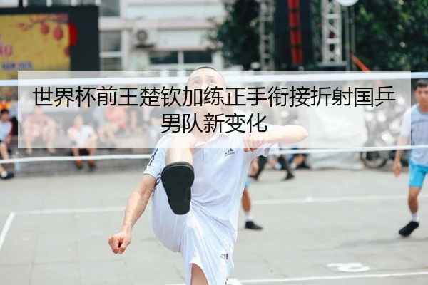 世界杯前王楚钦加练正手衔接折射国乒男队新变化