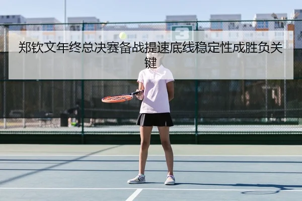郑钦文年终总决赛备战提速底线稳定性成胜负关键