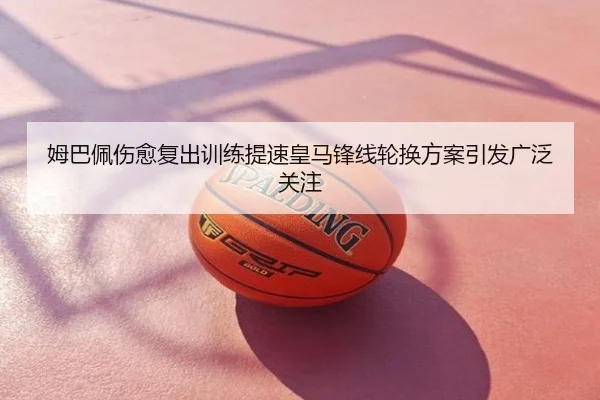 姆巴佩伤愈复出训练提速皇马锋线轮换方案引发广泛关注